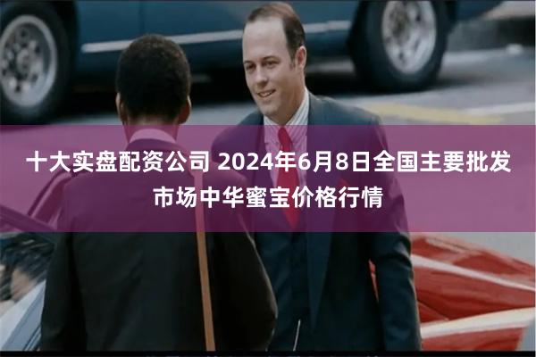 十大实盘配资公司 2024年6月8日全国主要批发市场中华蜜宝价格行情