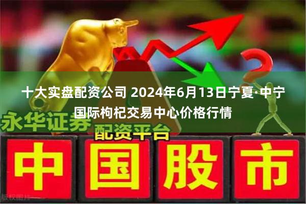 十大实盘配资公司 2024年6月13日宁夏·中宁国际枸杞交易中心价格行情