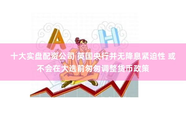 十大实盘配资公司 英国央行并无降息紧迫性 或不会在大选前匆匆调整货币政策