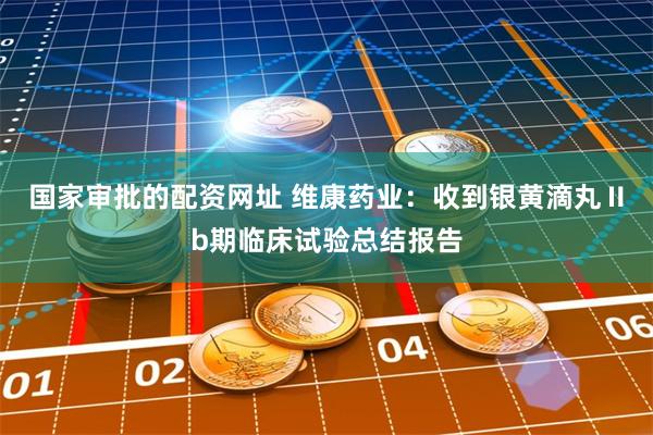 国家审批的配资网址 维康药业：收到银黄滴丸Ⅱb期临床试验总结报告