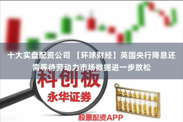 十大实盘配资公司 【环球财经】英国央行降息还需等待劳动力市场数据进一步放松