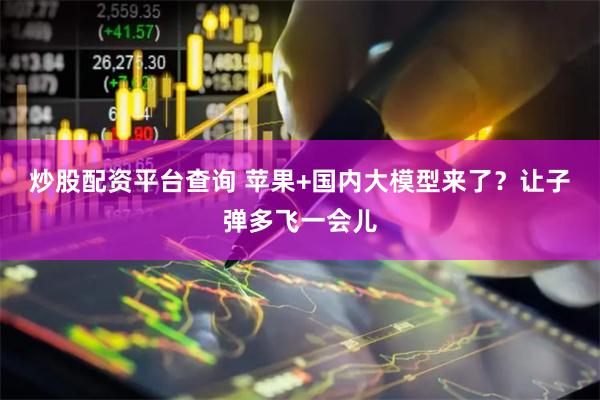 炒股配资平台查询 苹果+国内大模型来了？让子弹多飞一会儿