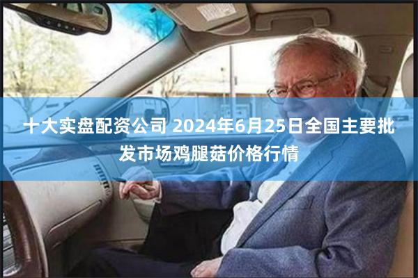 十大实盘配资公司 2024年6月25日全国主要批发市场鸡腿菇价格行情