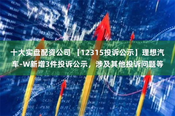 十大实盘配资公司 【12315投诉公示】理想汽车-W新增3件投诉公示，涉及其他投诉问题等