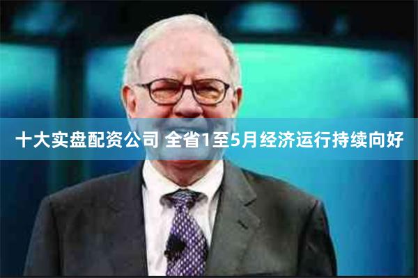 十大实盘配资公司 全省1至5月经济运行持续向好