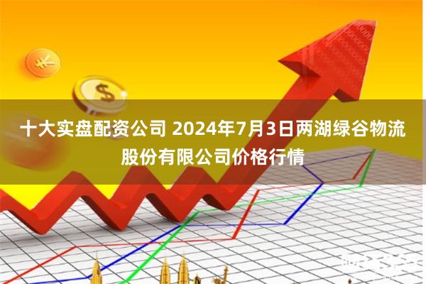 十大实盘配资公司 2024年7月3日两湖绿谷物流股份有限公司价格行情