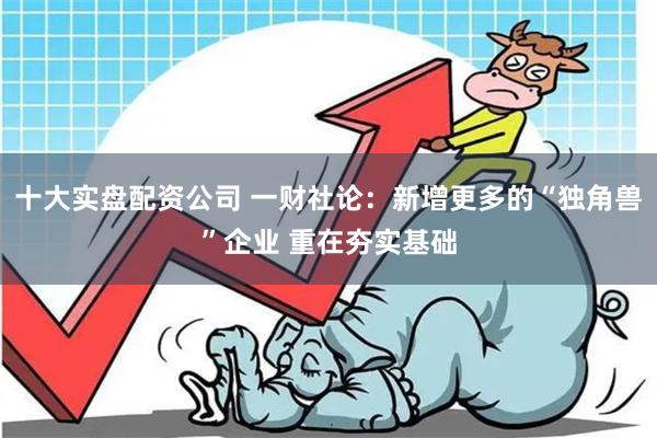 十大实盘配资公司 一财社论：新增更多的“独角兽”企业 重在夯实基础