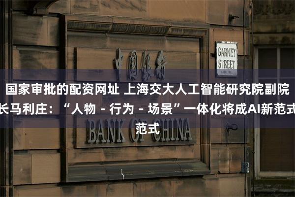 国家审批的配资网址 上海交大人工智能研究院副院长马利庄：“人物－行为－场景”一体化将成AI新范式