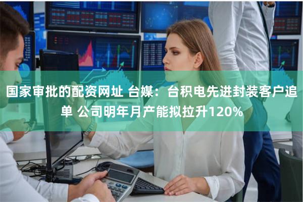 国家审批的配资网址 台媒：台积电先进封装客户追单 公司明年月产能拟拉升120%