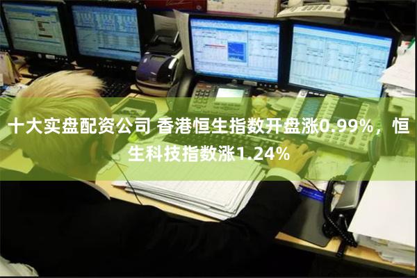 十大实盘配资公司 香港恒生指数开盘涨0.99%，恒生科技指数涨1.24%