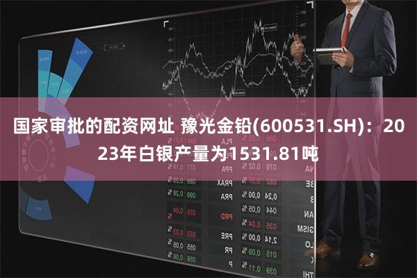 国家审批的配资网址 豫光金铅(600531.SH)：2023年白银产量为1531.81吨