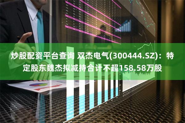 炒股配资平台查询 双杰电气(300444.SZ)：特定股东魏杰拟减持合计不超158.58万股