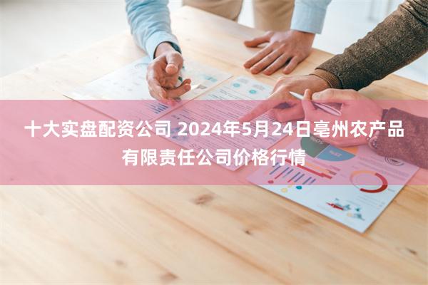 十大实盘配资公司 2024年5月24日亳州农产品有限责任公司价格行情