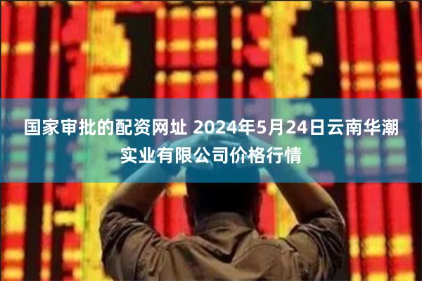 国家审批的配资网址 2024年5月24日云南华潮实业有限公司价格行情