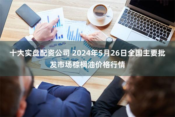 十大实盘配资公司 2024年5月26日全国主要批发市场棕榈油价格行情