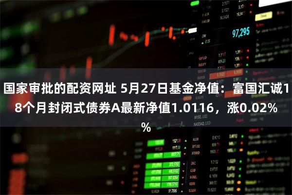 国家审批的配资网址 5月27日基金净值：富国汇诚18个月封闭式债券A最新净值1.0116，涨0.02%