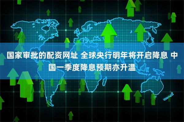 国家审批的配资网址 全球央行明年将开启降息 中国一季度降息预期亦升温