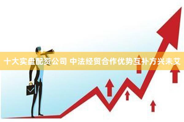 十大实盘配资公司 中法经贸合作优势互补方兴未艾