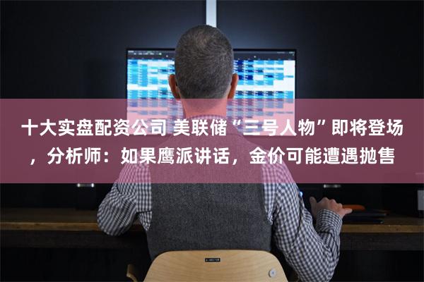 十大实盘配资公司 美联储“三号人物”即将登场，分析师：如果鹰派讲话，金价可能遭遇抛售