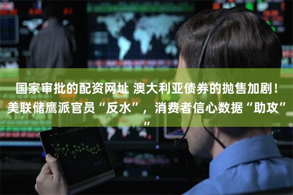 国家审批的配资网址 澳大利亚债券的抛售加剧！美联储鹰派官员“反水”，消费者信心数据“助攻”