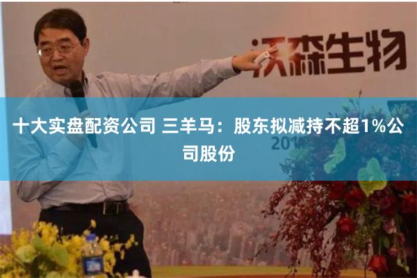 十大实盘配资公司 三羊马：股东拟减持不超1%公司股份
