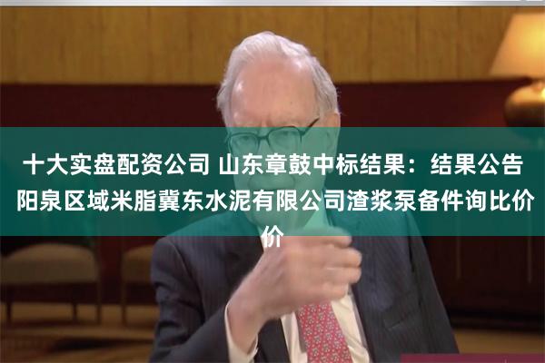 十大实盘配资公司 山东章鼓中标结果：结果公告 阳泉区域米脂冀东水泥有限公司渣浆泵备件询比价