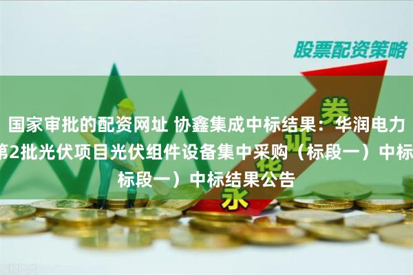 国家审批的配资网址 协鑫集成中标结果：华润电力2024年第2批光伏项目光伏组件设备集中采购（标段一）中标结果公告