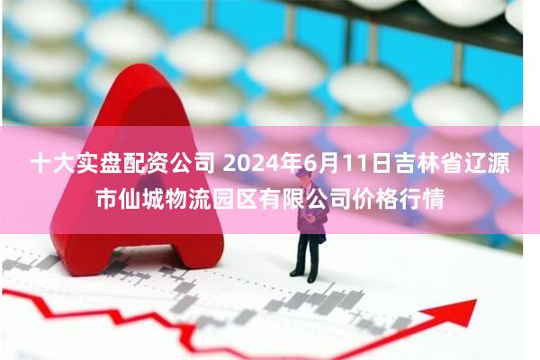 十大实盘配资公司 2024年6月11日吉林省辽源市仙城物流园区有限公司价格行情