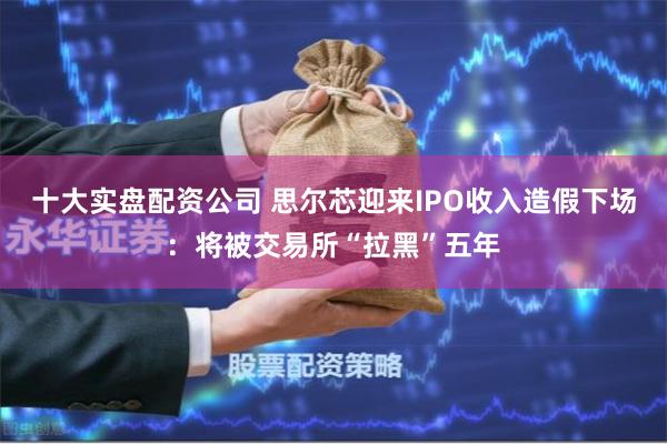十大实盘配资公司 思尔芯迎来IPO收入造假下场：将被交易所“拉黑”五年