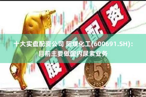 十大实盘配资公司 阳煤化工(600691.SH)：目前主要做国内尿素业务