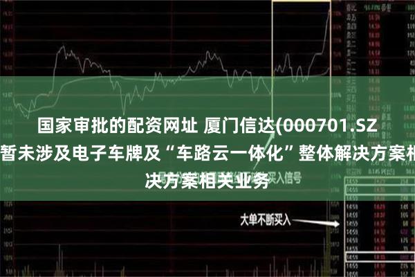 国家审批的配资网址 厦门信达(000701.SZ)：目前暂未涉及电子车牌及“车路云一体化”整体解决方案相关业务