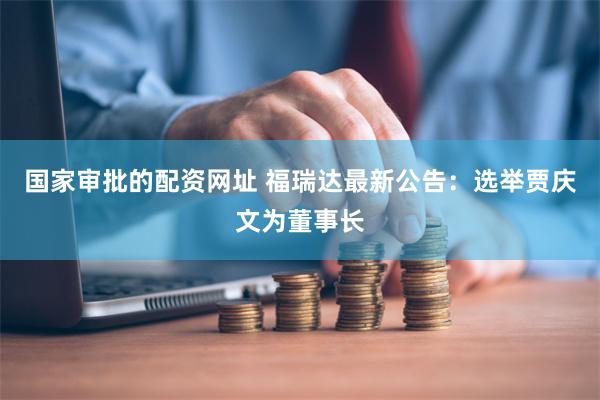 国家审批的配资网址 福瑞达最新公告：选举贾庆文为董事长