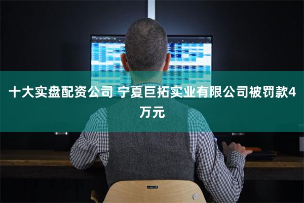十大实盘配资公司 宁夏巨拓实业有限公司被罚款4万元