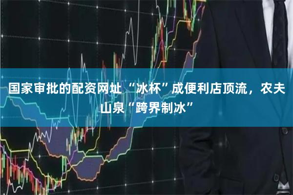 国家审批的配资网址 “冰杯”成便利店顶流，农夫山泉“跨界制冰”