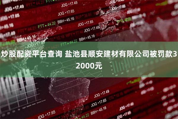 炒股配资平台查询 盐池县顺安建材有限公司被罚款32000元