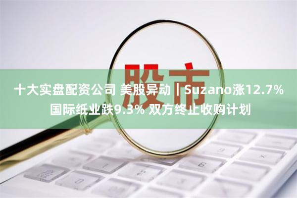 十大实盘配资公司 美股异动｜Suzano涨12.7% 国际纸业跌9.3% 双方终止收购计划