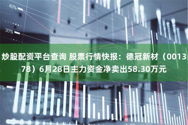 炒股配资平台查询 股票行情快报：德冠新材（001378）6月28日主力资金净卖出58.30万元