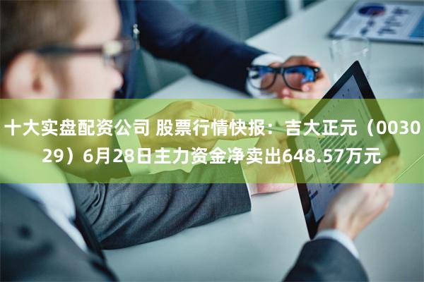 十大实盘配资公司 股票行情快报：吉大正元（003029）6月28日主力资金净卖出648.57万元