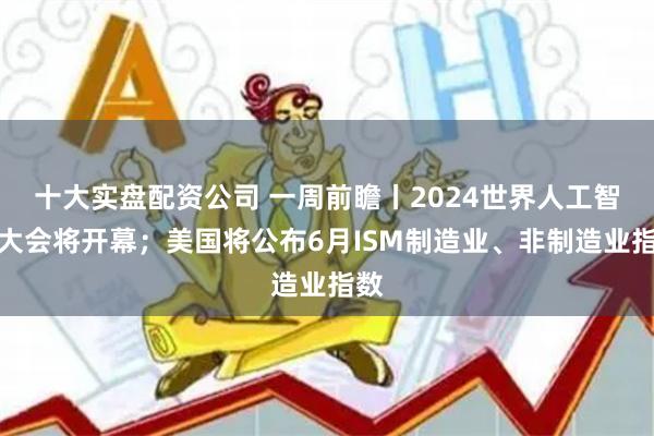 十大实盘配资公司 一周前瞻丨2024世界人工智能大会将开幕；美国将公布6月ISM制造业、非制造业指数