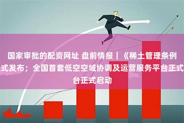 国家审批的配资网址 盘前情报｜《稀土管理条例》正式发布；全国首套低空空域协调及运营服务平台正式启动