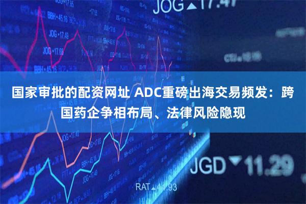 国家审批的配资网址 ADC重磅出海交易频发：跨国药企争相布局、法律风险隐现