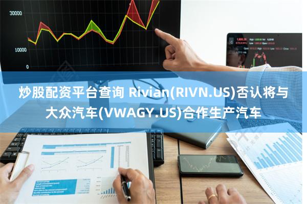 炒股配资平台查询 Rivian(RIVN.US)否认将与大众汽车(VWAGY.US)合作生产汽车