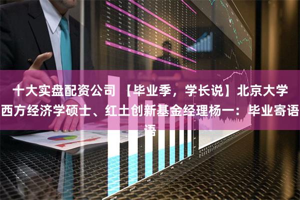 十大实盘配资公司 【毕业季，学长说】北京大学西方经济学硕士、红土创新基金经理杨一：毕业寄语