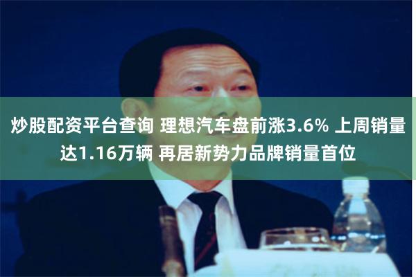炒股配资平台查询 理想汽车盘前涨3.6% 上周销量达1.16万辆 再居新势力品牌销量首位