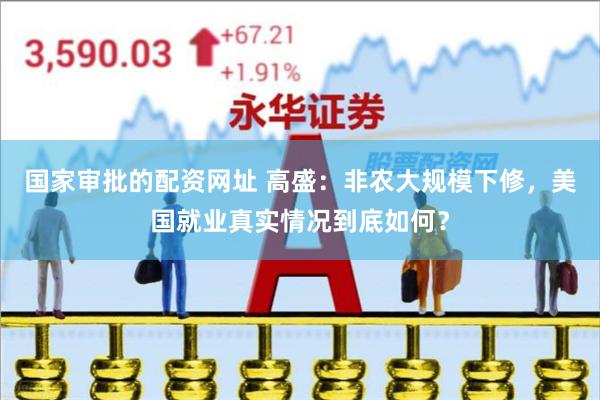 国家审批的配资网址 高盛：非农大规模下修，美国就业真实情况到底如何？