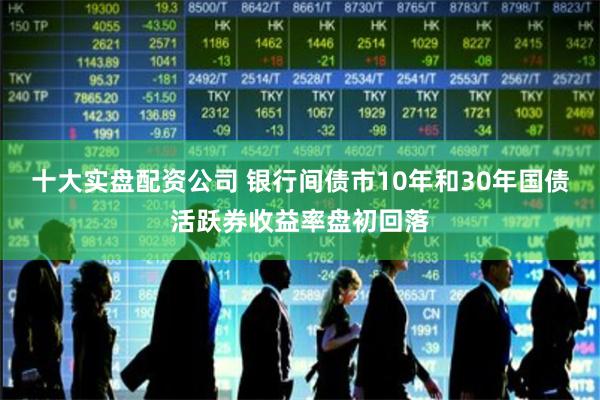 十大实盘配资公司 银行间债市10年和30年国债活跃券收益率盘初回落