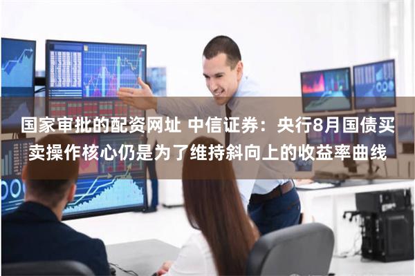 国家审批的配资网址 中信证券：央行8月国债买卖操作核心仍是为了维持斜向上的收益率曲线