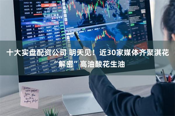 十大实盘配资公司 明天见！近30家媒体齐聚淇花 “解密”高油酸花生油