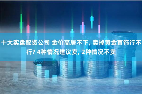十大实盘配资公司 金价高居不下, 卖掉黄金首饰行不行? 4种情况建议卖, 2种情况不卖