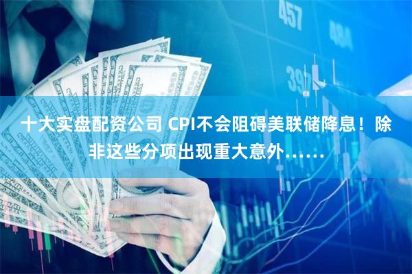 十大实盘配资公司 CPI不会阻碍美联储降息！除非这些分项出现重大意外……